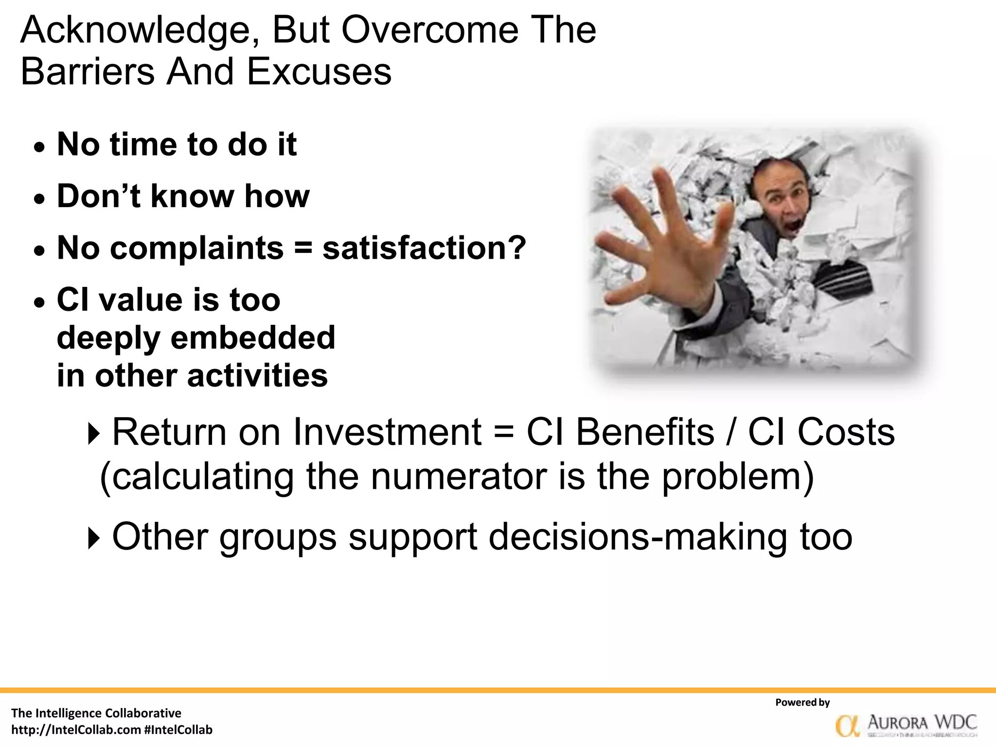 Acknowledge, But Overcome The
 Barriers And Excuses
      No time to do it
      Don’t know how
      No complaints = satisfaction?
      CI value is too
       deeply embedded
       in other activities
           Return on Investment = CI Benefits / CI Costs
            (calculating the numerator is the problem)
           Other groups support decisions-making too



                                                  Powered by
The Intelligence Collaborative
http://IntelCollab.com #IntelCollab
 