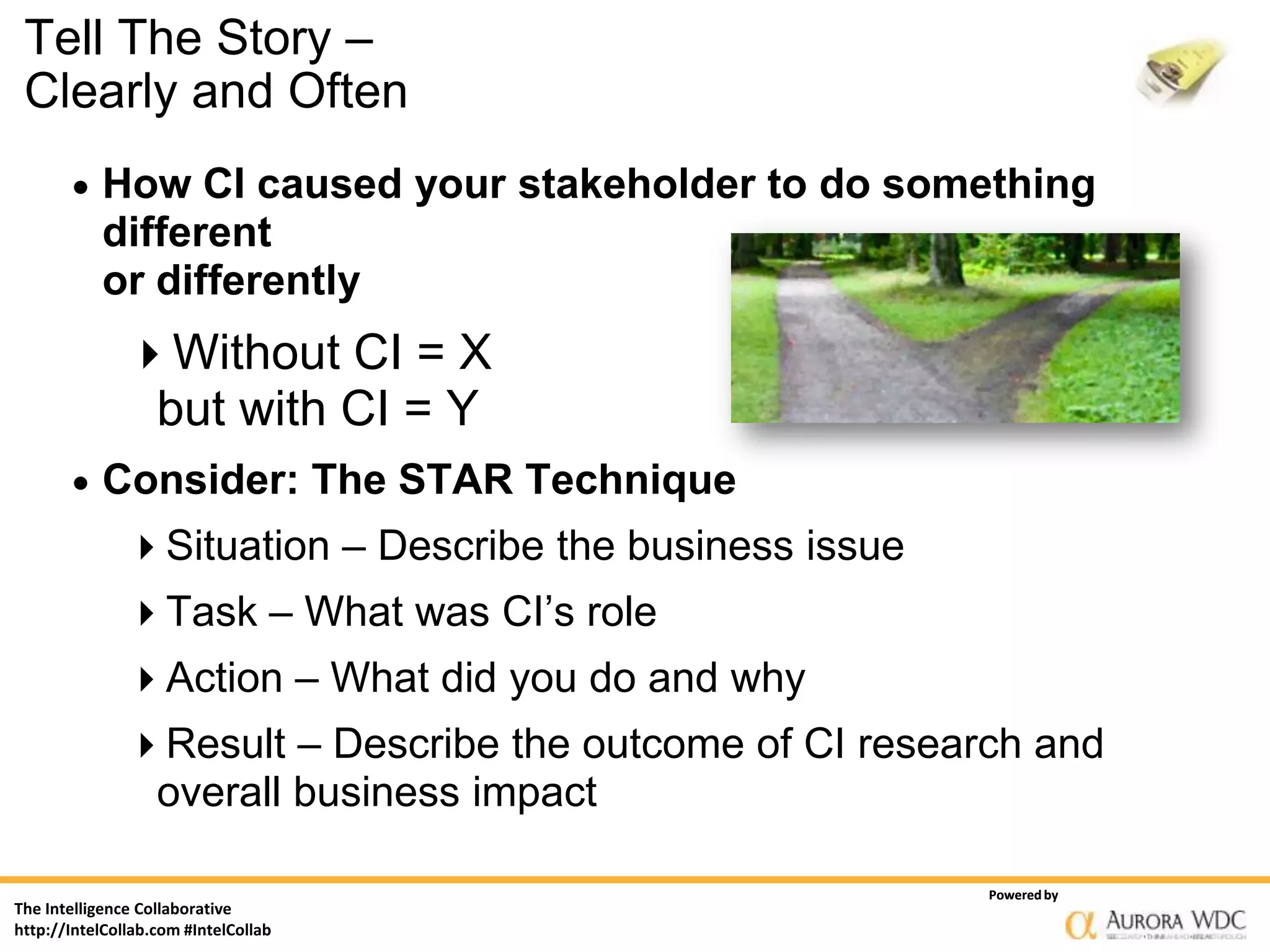 Tell The Story –
 Clearly and Often
          How CI caused your stakeholder to do something
           different
           or differently
               Without CI = X
                   but with CI = Y
          Consider: The STAR Technique
               Situation – Describe the business issue
               Task – What was CI’s role
               Action – What did you do and why
               Result – Describe the outcome of CI research and
                   overall business impact

                                                          Powered by
The Intelligence Collaborative
http://IntelCollab.com #IntelCollab
 