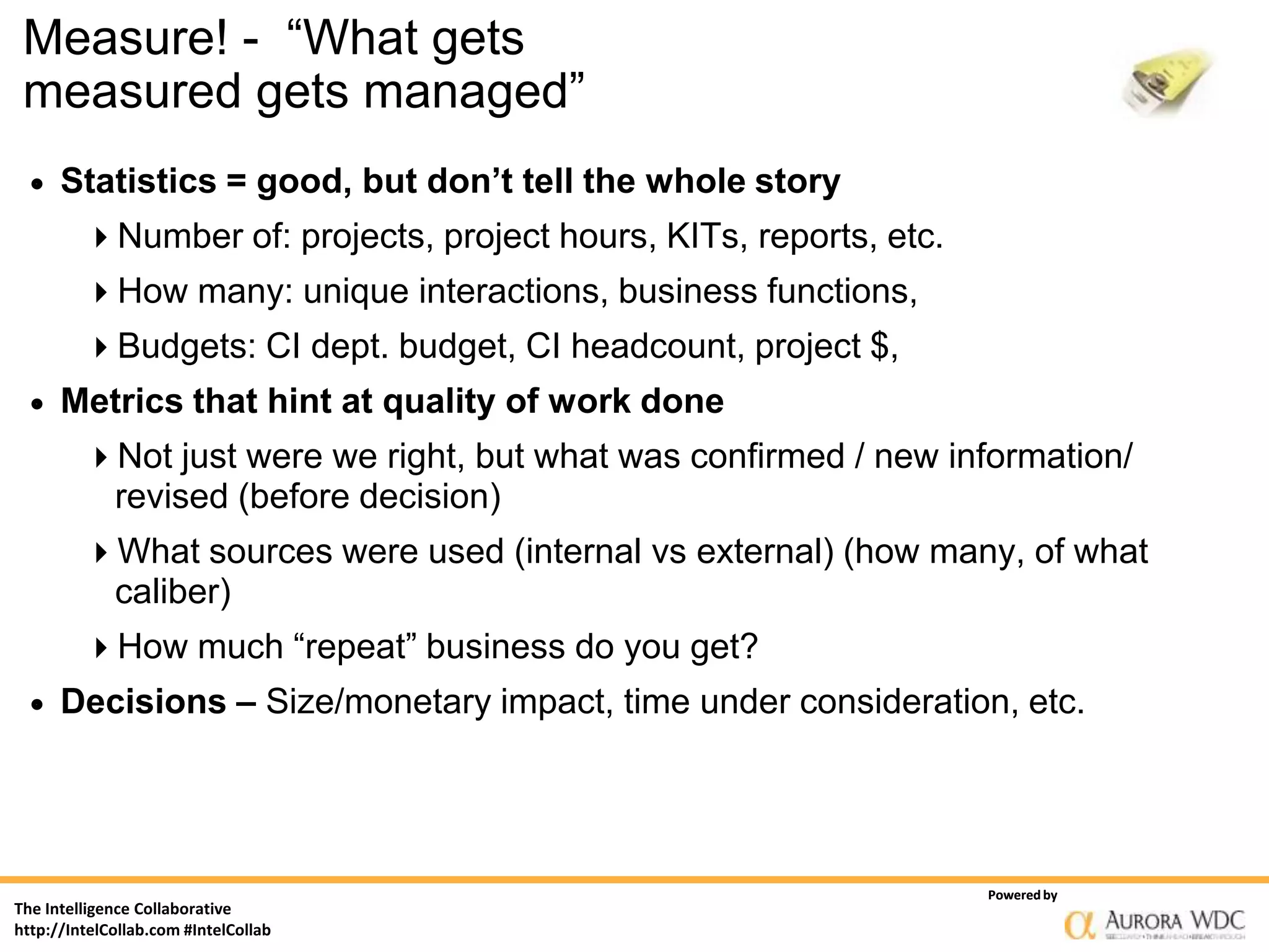 Measure! - “What gets
 measured gets managed”
     Statistics = good, but don’t tell the whole story
         Number of: projects, project hours, KITs, reports, etc.
         How many: unique interactions, business functions,
         Budgets: CI dept. budget, CI headcount, project $,
     Metrics that hint at quality of work done
         Not just were we right, but what was confirmed / new information/
             revised (before decision)
         What sources were used (internal vs external) (how many, of what
             caliber)
         How much “repeat” business do you get?
     Decisions – Size/monetary impact, time under consideration, etc.




                                                                    Powered by
The Intelligence Collaborative
http://IntelCollab.com #IntelCollab
 