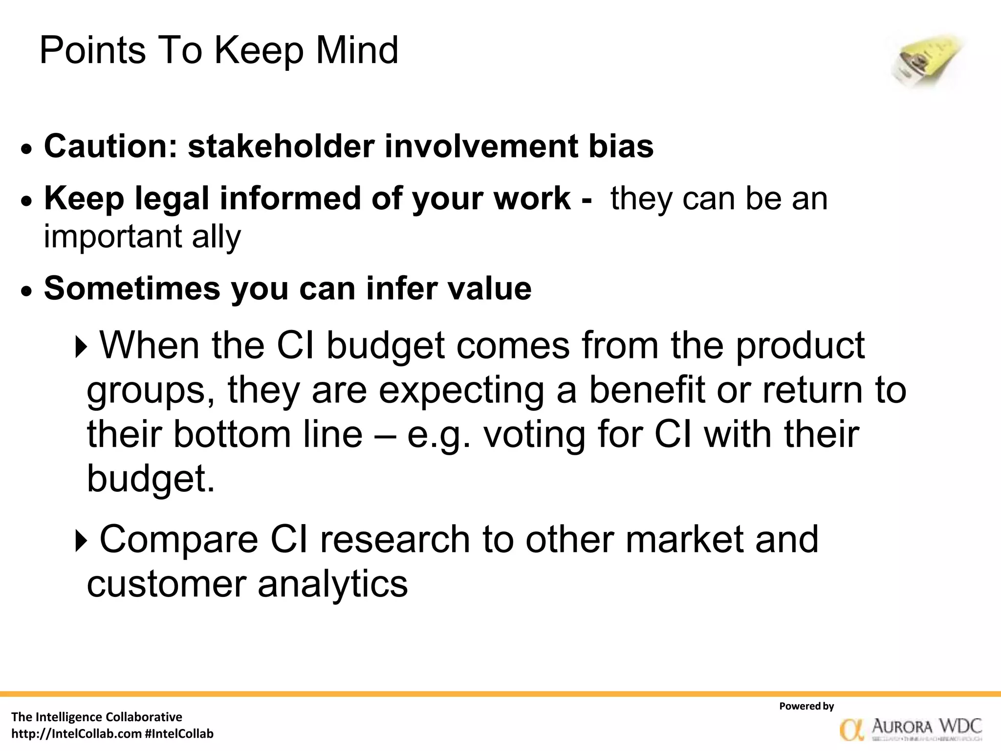 Points To Keep Mind

    Caution: stakeholder involvement bias
    Keep legal informed of your work - they can be an
     important ally
    Sometimes you can infer value
        When the CI budget comes from the product
         groups, they are expecting a benefit or return to
         their bottom line – e.g. voting for CI with their
         budget.
        Compare CI research to other market and
         customer analytics

                                                  Powered by
The Intelligence Collaborative
http://IntelCollab.com #IntelCollab
 