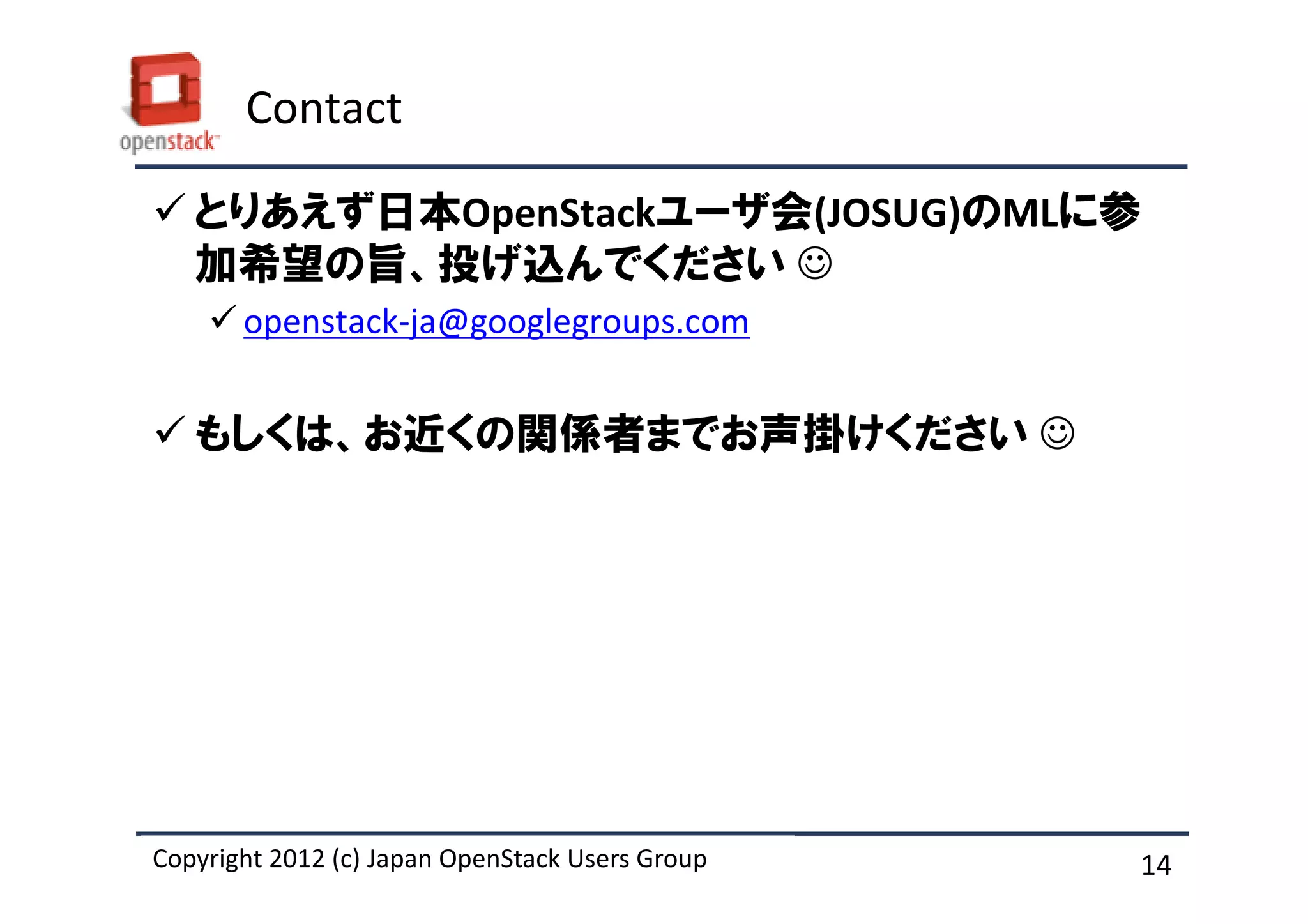 Contact

   とりあえず日本OpenStackユーザ会(JOSUG)のMLに参
   加希望の旨、投げ込んでください ☺
       openstack-ja@googlegroups.com


   もしくは、お近くの関係者までお声掛けください ☺




Copyright 2012 (c) Japan OpenStack Users Group
          2011 Masanori Itoh.                    14
 