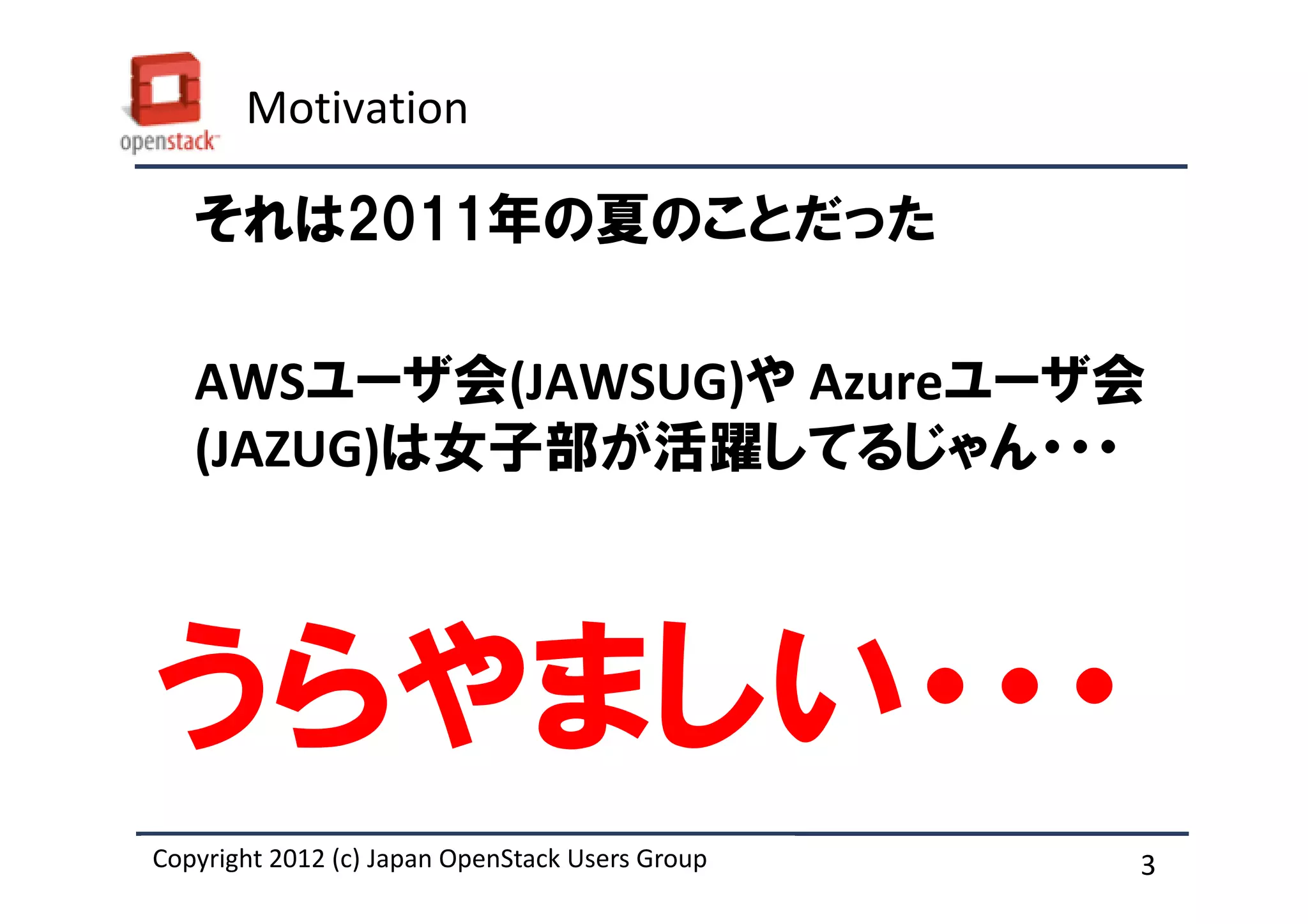 Motivation

   それは2011年の夏のことだった

   AWSユーザ会(JAWSUG)や Azureユーザ会
   (JAZUG)は女子部が活躍してるじゃん・・・



うらやましい・・・
Copyright 2012 (c) Japan OpenStack Users Group
          2011 Masanori Itoh.                    3
 