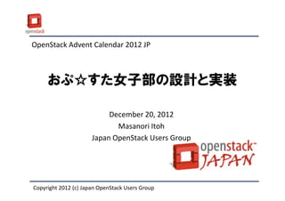 OpenStack Advent Calendar 2012 JP



     おぷ☆すた女子部の設計と実装

                           December 20, 2012
                             Masanori Itoh
                      Japan OpenStack Users Group




Copyright 2012 (c) Japan OpenStack Users Group
 