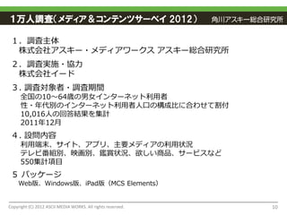 １万人調査（メディア＆コンテンツサーベイ 2012）

 １．調査主体
  株式会社アスキー・メディアワークス アスキー総合研究所
 ２．調査実施・協力
  株式会社イード
 ３. 調査対象者・調査期間
     全国の10～64歳の男女インターネット利用者
     性・年代別のインターネット利用者人口の構成比に合わせて割付
     10,016人の回答結果を集計
     2011年12月
 ４. 設問内容
     利用端末、サイト、アプリ、主要メディアの利用状況
     テレビ番組別、映画別、鑑賞状況、欲しい商品、サービスなど
     550集計項目
 ５ パッケージ
    Web版、Windows版、iPad版（MCS Elements）


Copyright (C) 2012 ASCII MEDIA WORKS. All rights reserved.   10
 