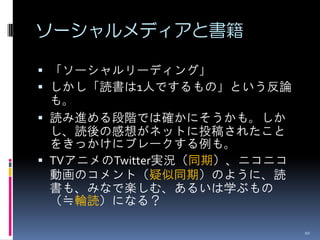 ソーシャルメディアと書籍

 「ソーシャルリーディング」
 しかし「読書は1人でするもの」という反論
  も。
 読み進める段階では確かにそうかも。しか
  し、読後の感想がネットに投稿されたこと
  をきっかけにブレークする例も。
 TVアニメのTwitter実況（同期）、ニコニコ
  動画のコメント（疑似同期）のように、読
  書も、みなで楽しむ、あるいは学ぶもの
  （≒輪読）になる？

                             10
 