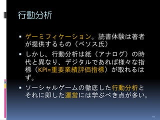 行動分析

 ゲーミフィケーション。読書体験は著者
が提供するもの（ベソス氏）
 しかし、行動分析は紙（アナログ）の時
代と異なり、デジタルであれば様々な指
標（KPI=重要業績評価指標）が取れるは
ず。
 ソーシャルゲームの徹底した行動分析と
それに即した運営には学ぶべき点が多い。

                       11
 