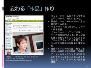 変わる「作品」作り
                                           • パッケージゲームのノウハウでは
                                             上手く行かず、悔しい思いも。
                                           • 徹底的にソーシャルゲームの方法
                                             論を取り入れる。
                                           • PRもリリース前ではなく、リリー
                                             ス後を重視。
                                             「ソーシャルコンテンツではリ
                                             リース前後のPRよりも、新しいお
                                             客様を連れてきてもらえるような
                                             “ゲームデザイン”が重要です」
                                           • 少人数での機動的な開発と運営体
                                             制
                                           • 既存タイトルの知名度に頼ること
                                             のない独自IP（知的財産）の採用
                                           • ソーシャルコンテンツでは当時珍
ASCII.jp：『ドラゴンコレクション』が拓いたソー                  しかった（しかし本来は王道とも
シャルコンテンツの一里塚
http://ascii.jp/elem/000/000/693/693409/     言える）ファンタジー風の世界観
                                             構築。
                                                                12
 