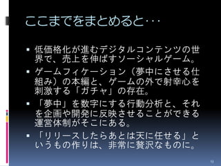 ここまでをまとめると･･･

 低価格化が進むデジタルコンテンツの世
  界で、売上を伸ばすソーシャルゲーム。
 ゲームフィケーション（夢中にさせる仕
  組み）の本編と、ゲームの外で射幸心を
  刺激する「ガチャ」の存在。
 「夢中」を数字にする行動分析と、それ
  を企画や開発に反映させることができる
  運営体制がそこにある。
 「リリースしたらあとは天に任せる」と
  いうもの作りは、非常に贅沢なものに。
                       13
 