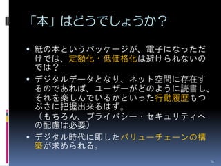 「本」はどうでしょうか？

 紙の本というパッケージが、電子になっただ
  けでは、定額化・低価格化は避けられないの
  では？
 デジタルデータとなり、ネット空間に存在す
  るのであれば、ユーザーがどのように読書し、
  それを楽しんでいるかといった行動履歴もつ
  ぶさに把握出来るはず。
  （もちろん、プライバシー・セキュリティへ
  の配慮は必要）
 デジタル時代に即したバリューチェーンの構
  築が求められる。
                         14
 