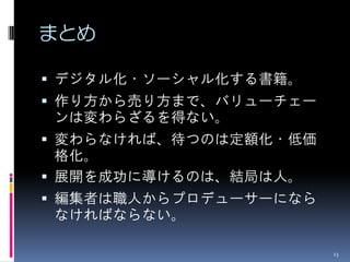 まとめ

 デジタル化・ソーシャル化する書籍。
 作り方から売り方まで、バリューチェー
ンは変わらざるを得ない。
 変わらなければ、待つのは定額化・低価
  格化。
 展開を成功に導けるのは、結局は人。
 編集者は職人からプロデューサーになら
なければならない。

                       23
 