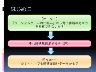 はじめに
          【オーダー】
「ソーシャルゲームの仕組み」から電子書籍の売り方
        を考察できないか？




     それ結構無茶ぶりです（汗）




         困った･･･
  ん？・・・でも結構面白いテーマかも？
                           3
 