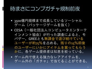 時まさにコンプガチャ規制前夜

 3500億円規模まで成長しているソーシャル
  ゲーム（パッケージゲームを抜く）
 CESA（一般社団法人コンピュータエンターテ
  インメント協会）が行った調査によると、モ
  バゲー、GREEとも無課金で遊び続けている
  ユーザーが約75％を占める。残りの15％前後
  のユーザーにいかにアイテムを買ってもらう
  かに、各ゲーム提供者は知恵を絞っている。
 ゲーム内で使える強力なレアアイテムを、
  ゲーム外の「ガチャ」で当てることができる。
                           5
 
