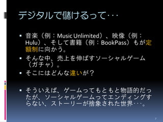 デジタルで儲けるって･･･

 音楽（例：Music Unlimited）、映像（例：
  Hulu）、そして書籍（例：BookPass）もが定
  額制に向かう。
 そんな中、売上を伸ばすソーシャルゲーム
  （ガチャ）。
 そこにはどんな違いが？

 そういえば、ゲームってもともと物語的だっ
 たが、ソーシャルゲームってエンディングす
 らない、ストーリーが捨象された世界･･･。

                                7
 