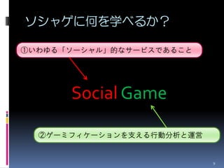 ソシャゲに何を学べるか？

①いわゆる「ソーシャル」的なサービスであること




      Social Game

  ②ゲーミフィケーションを支える行動分析と運営


                           9
 