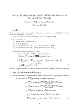 Deriving formulas used in a variational Bayesian inference for
Correlated Topic Models
Tomonari MASADA @ Nagasaki University
December 21, 2012
1 Model
This manuscript includes a derivation of update formulas for correlated topic models (CTM)[1]. We give
a generative description of CTM below.
1. For each topic k, draw a multinomial Mul(φk) from a Dirichlet prior Dir(β).
2. For each document d,
(a) Draw md from a Gaussian N(µ, Σ).
(b) Let θdk ≡ exp(mdk)
k exp(mdk) .
(c) For the ith word token, draw a topic zdi from a multinomial Mul(θd).
(d) For the ith word token, draw a word xdi from a multinomial Mul(φzdi
).
A full joint distribution can be written as follows:
p(x, z, φ, m|β, µ, Σ) = p(φ|β)p(m|µ, Σ)p(z|m)p(x|φ, z)
=
k
p(φk|β) ·
d
p(md|µ, Σ) ·
d i
p(zdi|md)p(xdi|φzdi
)
=
k
Γ( w βw)
w Γ(βw)
φβw−1
kw ·
d
1
(2π)K/2|Σ|1/2
exp −
1
2
(md − µ)T
Σ−1
(md − µ)
·
d i k
exp(mdk)
k exp(mdk)
φkxdi
δ(zdi=k)
, (1)
where δ(·) is equal to one when the condition inside the parentheses holds and is equal to zero otherwise.
2 Variational Bayesian inference
A log evidence of an observed document set x can be lower-bounded by using Jensen’s inequality as follows:
ln p(x|β, µ, Σ) = ln
z
p(φ|β)p(m|µ, Σ)p(z|m)p(x|φ, z)dφdm
= ln
z
q(z)q(φ)q(m)
p(φ|β)p(m|µ, Σ)p(z|m)p(x|φ, z)
q(z)q(φ)q(m)
dφdm
≥
z
q(z)q(φ)q(m) ln
p(φ|β)p(m|µ, Σ)p(z|m)p(x|φ, z)
q(z)q(φ)q(m)
dφdm
=
z
q(z)q(m) ln p(z|m)dm + q(φ) ln p(φ|β)dφ
+
z
q(z)q(φ) ln p(x|φ, z)dφ + q(m) ln p(m|µ, Σ)dm
−
z
q(z) ln q(z) − q(φ) ln q(φ)dφ − q(m) ln q(m)dm . (2)
1
 