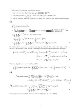 With respect to variational posteriors, we assume:
• q(z) is factorized as d i k q(zdi|γdi) = d i k γ
δ(zdi=k)
dik ;
• q(φ) is factorized as k q(φk|ζk), where each q(φk|ζk) is a Dirichlet; and
• q(m) is factorized as d k q(mdk|rdk, sdk), where each q(mdk|rdk, sdk) is a univariate Gaussian.
2.1
z
q(z)q(m) ln p(z|m)dm
=
z d i k
γ
δ(zdi=k)
dik
d k
q(mdk|rdk, sdk) ln
d i k
exp(mdk)
k exp(mdk)
δ(zdi=k)
dm
=
d i k
γdik q(mdk|rdk, sdk) ln exp(mdk)dmdk
−
d i k
γdik q(md|rd, sd) ln
k
exp(mdk) dmd
=
d i k
γdikrdk −
d i k
γdik q(md|rd, sd) ln
k
exp(mdk) dmd (3)
We obtain a lower bound by a variational method proposed in [1]. Since f(x) = ln x ≤ x
ν − 1 + ln ν for
any ν > 0, we introduce a new variable νd for each document and obtain the following inequality:
q(md|rd, sd) ln
k
exp(mdk) dmd ≤ q(md|rd, sd) ν−1
d
k
exp(mdk) − 1 + ln νd dmd
= ln νd − 1 + ν−1
d
k
q(mdk|rdk, sdk) exp(mdk)dmdk
= ln νd − 1 + ν−1
d
k
exp(rdk + s2
dk/2) . (4)
Therefore, Eq. (3) can be lower-bounded as follows:
z
q(z)q(m) ln p(z|m)dm ≥
d i k
γdik rdk − ln νd + 1 − ν−1
d
k
exp(rdk + s2
dk/2) . (5)
2.2
q(φ) ln p(φ|β)dφ =
k
Γ( w ζkw)
w Γ(ζkw) w
φζkw−1
kw ln
Γ( w βw)
w Γ(βw)
φβw−1
kw dφk
= K ln Γ(
w
βw) − K
w
ln Γ(βw) +
k w
(βw − 1) Ψ(ζkw) − Ψ(
w
ζkw)
(6)
z
q(z)q(φ) ln p(x|φ, z)dφ =
d i k
γdik
Γ( w ζkw)
w Γ(ζkw) w
φζkw−1
kw ln φkxdi
dφk
=
d i k
γdik Ψ(ζkxdi
) − Ψ(
w
ζkw) (7)
These derivations are completely the same with latent Dirichlet allocation (LDA).
2
 