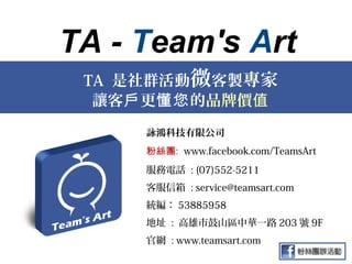 TA - Team's Art
 TA 是社群活動微客製專家
  讓客戶 更懂您 的品牌價值
     詠鴻科技有限公司
     粉絲團: www.facebook.com/TeamsArt
     服務電話 : (07)552-5211
     客服信箱 : service@teamsart.com
     統編： 53885958
     地址 : 高雄市鼓山區中華一路 203 號 9F
     官網 : www.teamsart.com
 