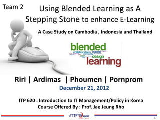11
Team 2
ITP 620 : Introduction to IT Management/Policy in Korea
Course Offered By : Prof. Jae Jeung Rho
Riri | Ardimas | Phoumen | Pornprom
December 21, 2012
Using Blended Learning as A
Stepping Stone to enhance E-Learning
A Case Study on Cambodia , Indonesia and Thailand
 