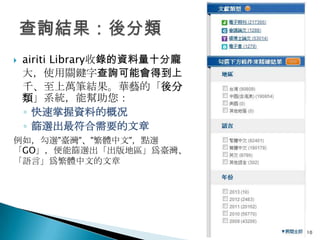    airiti Library收錄的資料量十分龐
    大，使用關鍵字查詢可能會得到上
    千、至上萬筆結果。華藝的「後分
    類」系統，能幫助您：
    ◦ 快速掌握資料的概况
    ◦ 篩選出最符合需要的文章
例如，勾選”臺灣”、”繁體中文”，點選
「GO」，便能篩選出「出版地區」爲臺灣、
「語言」爲繁體中文的文章




                              10
 