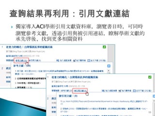    獨家導入ACI學術引用文獻資料庫，瀏覽書目時，可同時
    瀏覽參考文獻，透過引用與被引用連結，瞭解學術文獻的
    承先啓後、找到更多相關資料




                                 11
 