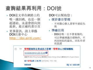    DOI是文章在網路上的              DOI可以幫助您：
    唯一識別碼，也是一個                便於書目管理
    超連結，永遠會指向到                   ◦ 不再擔心個人書單中連結失
    最新、最正確的書目頁                     效
   更多資訊，請上華藝                   準確引用
    DOI注册中心                      ◦ DOI是唯一且不會重複的，
    http://doi.airiti.com/         可以準確辨識目標物件，不
                                   再因相似的篇名、同名作者
                                   而混淆




                                                   13
 