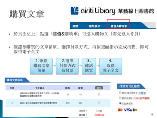    於頁面左上，點選「儲值&購物車」可進入購物頁（需先登入會員）

   確認欲購買的文章清單、選擇付款方式，再依畫面指示完成消費，即可
    取得電子全文

         1.確認    2.選擇    3.     4.
        購買文章    付款方式    確認     取得
          清單     及發票    購買    電子全文




                                      16
 