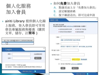    如何免費加入會員
                                A. 點選頁面上方「免費加入會員」
                                B. 設定帳號密碼
                                C. 按下確認送出，即可完成申請

   airiti Library 提供個人化線
    上服務，登入會員即可享用
    會員專屬服務與優惠（購買
    文章、儲存、訂閱等）




                                                18
 
