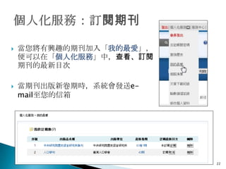    當您將有興趣的期刊加入「我的最愛」，
    便可以在「個人化服務」中，查看、訂閱
    期刊的最新目次

   當期刊出版新卷期時，系統會發送e-
    mail至您的信箱




                         22
 