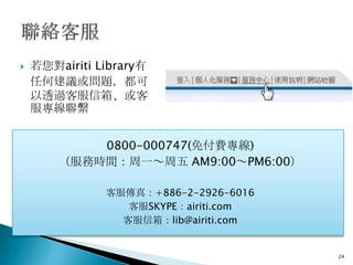    若您對airiti Library有
    任何建議或問題，都可
    以透過客服信箱、或客
    服專線聯繫


            0800-000747(免付費專線)
        （服務時間：周一～周五 AM9:00～PM6:00）

               客服傳真：+886-2-2926-6016
                  客服SKYPE：airiti.com
                 客服信箱：lib@airiti.com


                                       24
 
