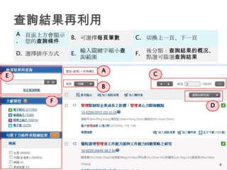 A 頁面上方會顯示
                B. 可選擇每頁筆數    C. 切換上一頁、下一頁
    . 您的查詢條件

    D. 選擇排序方式   E. 輸入關鍵字縮小查   F.   後分類：查詢結果的概况、
                   詢範圍             點選可篩選查詢結果

                      A
E                                   C

                      B

           F
                                              D




                                                  8
 