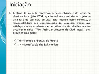 Iniciação
 A  etapa  de  iniciação  contempla  o  desenvolvimento  do  termo  de 
  abertura  do  projeto  (DTAP)  que  formalmente  autoriza  o  projeto  ou
  uma  fase  do  seu  ciclo  de  vida.  Está inserido  nesse  contexto,  a 
  responsabilidade  pela  documentação  dos  requisitos  iniciais  que 
  satisfaçam  as  necessidades  e  expectativas  dos  stakeholders em  um 
  documento  único  (TAP).  Assim,  o  processo  de  DTAP  integra  dois 
  documentos, a saber:

     TAP – Termo de Abertura do Projeto
     ISH – Identificação dos Stakeholders
 