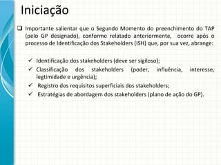 Iniciação
 Importante salientar que o  Segundo  Momento do  preenchimento do  TAP 
  (pelo GP  designado),  conforme relatado anteriormente,    ocorre após o 
  processo de Identificação dos Stakeholders (ISH) que, por sua vez, abrange:

     Identificação dos stakeholders (deve ser sigiloso);
     Classificação dos  stakeholders  (poder,  influência,  interesse, 
      legtimidade e urgência);
     Registro dos requisitos superficiais dos stakeholders;
     Estratégias de abordagem dos stakeholders (plano de ação do GP).
 
