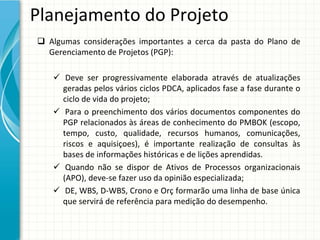 Planejamento do Projeto
 Algumas  considerações  importantes  a  cerca  da  pasta  do  Plano  de 
  Gerenciamento de Projetos (PGP):

     Deve  ser  progressivamente  elaborada  através  de  atualizações 
      geradas pelos vários ciclos PDCA, aplicados fase a fase durante o 
      ciclo de vida do projeto;
     Para  o  preenchimento dos  vários documentos componentes do 
      PGP relacionados às áreas de conhecimento do PMBOK (escopo, 
      tempo,  custo,  qualidade,  recursos humanos,  comunicações, 
      riscos e  aquisiçoes),  é importante realização de  consultas às
      bases de informações históricas e de lições aprendidas. 
     Quando não se  dispor de  Ativos de  Processos organizacionais
      (APO), deve‐se fazer uso da opinião especializada;
     DE, WBS, D‐WBS, Crono e Orç formarão uma linha de base única
      que servirá de referência para medição do desempenho.
 