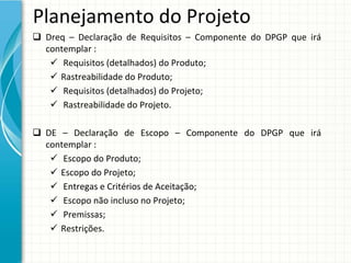 Planejamento do Projeto
 Dreq – Declaração  de  Requisitos  – Componente  do  DPGP  que  irá
  contemplar :
    Requisitos (detalhados) do Produto;
    Rastreabilidade do Produto;
    Requisitos (detalhados) do Projeto;
    Rastreabilidade do Projeto.

 DE  – Declaração  de  Escopo  – Componente  do  DPGP  que  irá
  contemplar :
    Escopo do Produto;
    Escopo do Projeto;
    Entregas e Critérios de Aceitação;
    Escopo não incluso no Projeto;
    Premissas;
    Restrições.
 
