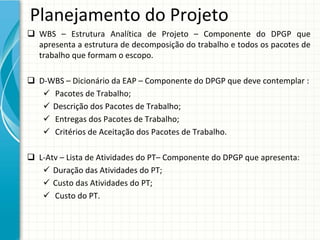 Planejamento do Projeto
 WBS  – Estrutura  Analítica  de  Projeto  – Componente  do  DPGP  que 
  apresenta a estrutura de decomposição do trabalho e todos os pacotes de 
  trabalho que formam o escopo.

 D‐WBS – Dicionário da EAP – Componente do DPGP que deve contemplar :
    Pacotes de Trabalho;
    Descrição dos Pacotes de Trabalho;
    Entregas dos Pacotes de Trabalho;
    Critérios de Aceitação dos Pacotes de Trabalho.

 L‐Atv – Lista de Atividades do PT– Componente do DPGP que apresenta:
    Duração das Atividades do PT;
    Custo das Atividades do PT;
    Custo do PT.
 