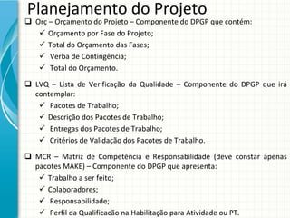 Planejamento do Projeto
 Orç – Orçamento do Projeto – Componente do DPGP que contém:
    Orçamento por Fase do Projeto;
    Total do Orçamento das Fases;
    Verba de Contingência;
    Total do Orçamento.

 LVQ  – Lista  de  Verificação  da  Qualidade  – Componente  do  DPGP  que  irá
  contemplar:
    Pacotes de Trabalho;
    Descrição dos Pacotes de Trabalho;
    Entregas dos Pacotes de Trabalho;
    Critérios de Validação dos Pacotes de Trabalho.

 MCR  – Matriz  de  Competência  e  Responsabilidade  (deve  constar  apenas 
  pacotes MAKE) – Componente do DPGP que apresenta:
    Trabalho a ser feito;
    Colaboradores;
    Responsabilidade;
    Perfil da Qualificacão na Habilitação para Atividade ou PT.
 