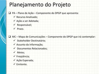 Planejamento do Projeto
 PA – Plano de Ação – Componente do DPGP que apresenta:
    Recurso Analisado;
    Ação a ser Adotada;
    Responsável;
    Prazo.

 MC – Mapa de Comunicações – Componente do DPGP que irá contemplar:
    Stakeholder Destinatário;
    Assunto da Informação;
    Documentos Relacionados;
    Meios;
    Freqüência;
    Ação Esperada;
    Emitente.
 