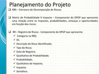 Planejamento do Projeto
 RBS – Estrutura de Decomposição de Riscos;

 Matriz  de  Probabilidade  X  Impacto  – Componente  do  DPGP  que  apresenta 
  uma  relação  entre  os  impactos,  probabilidades,  ameaças  e  oportunidades 
  em função dos riscos;

 RR – Registro de Riscos ‐ Componente do DPGP que apresenta:
   Categoria na RBS;
   ID;
   Descrição do Risco Identificado;
   Tipo do Risco;
   Data de Registro;
   Qualitativo de Probabilidade;
   Probabilidade;
   Qualitativo de Impacto;
   Impacto;
   Semáforo.
 