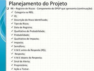 Planejamento do Projeto
 RR – Registro de Riscos ‐ Componente do DPGP que apresenta (continuação):
   Categoria na RBS;
   ID;
   Descrição do Risco Identificado;
   Tipo do Risco;
   Data de Registro;
   Qualitativo de Probabilidade;
   Probabilidade;
   Qualitativo de Impacto;
   Impacto;
   Semáforo;
   V.M.E antes da Resposta (R$);
   Resposta;
   V.M.E depois da Resposta;
   Sinal de Alerta;
   Proprietário;
   Ação a Tomar.
 