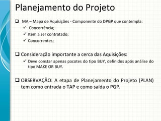 Planejamento do Projeto
 MA – Mapa de Aquisições ‐ Componente do DPGP que contempla:
   Concorrência;
   Item a ser contratado;
   Concorrentes;


 Consideração importante a cerca das Aquisições:
    Deve constar apenas pacotes do tipo BUY, definidos após análise do 
     tipo MAKE OR BUY.


 OBSERVAÇÃO:  A  etapa de  Planejamento do  Projeto (PLAN) 
  tem como entrada o TAP e como saída o PGP.
 