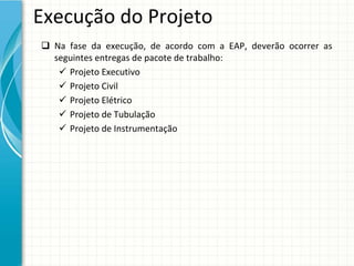 Execução do Projeto
 Na  fase  da  execução,  de  acordo  com  a  EAP,  deverão  ocorrer  as 
  seguintes entregas de pacote de trabalho:
    Projeto Executivo
    Projeto Civil
    Projeto Elétrico
    Projeto de Tubulação
    Projeto de Instrumentação
 