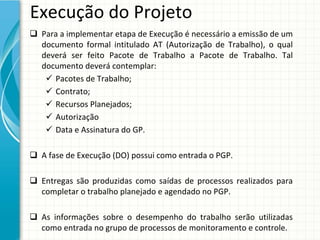 Execução do Projeto
 Para a implementar etapa de Execução é necessário a emissão de um 
  documento  formal  intitulado  AT  (Autorização  de  Trabalho),  o  qual 
  deverá ser  feito  Pacote  de  Trabalho  a  Pacote  de  Trabalho.  Tal 
  documento deverá contemplar:
    Pacotes de Trabalho;
    Contrato;
    Recursos Planejados;
    Autorização
    Data e Assinatura do GP.

 A fase de Execução (DO) possui como entrada o PGP.

 Entregas são produzidas como saídas de  processos realizados para
  completar o trabalho planejado e agendado no PGP.

 As  informações sobre o  desempenho do  trabalho serão utilizadas
  como entrada no grupo de processos de monitoramento e controle.
 