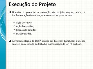 Execução do Projeto
 Orientar  e  gerenciar  a  execução  do  projeto  requer,  ainda,  a 
  implementação de mudanças aprovadas, as quais incluem:

       Ação Corretiva;
       Ação Preventiva;
       Reparo de Defeito;
       SM aprovadas. 

 A implementação do OGEP implica em Entregas Concluídas que,  por
  sua vez, corresponde ao trabalho materializado de um PT ou Fase.
 