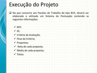 Execução do Projeto
 No  que  concerne  aos  Pacotes  de  Trabalho  do  tipo  BUY,  deverá ser 
  elaborado  e  utilizado  um  Sistema  de  Pontuação  contendo  as 
  seguintes informações:

       RFP;
       ID;
       Critério de Avaliação;
       Peso do Critério;
       Propostas;
        Nota de cada proposta;
       Média de cada proposta;
       Totais.
 