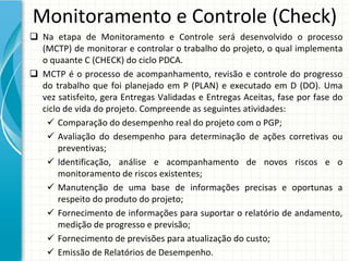 Monitoramento e Controle (Check)
 Na  etapa  de  Monitoramento  e  Controle  será desenvolvido  o  processo 
  (MCTP) de monitorar e controlar o trabalho do projeto, o qual implementa 
  o quaante C (CHECK) do ciclo PDCA. 
 MCTP  é o  processo  de  acompanhamento,  revisão  e  controle  do  progresso 
  do  trabalho  que  foi  planejado  em  P  (PLAN)  e  executado  em  D  (DO). Uma 
  vez  satisfeito,  gera  Entregas  Validadas  e  Entregas  Aceitas,  fase por  fase  do 
  ciclo de vida do projeto. Compreende as seguintes atividades:
    Comparação do desempenho real do projeto com o PGP;
    Avaliação do  desempenho para determinação de  ações corretivas ou
       preventivas;
    Identificação,  análise e  acompanhamento de  novos riscos e  o 
       monitoramento de riscos existentes;
    Manutenção de  uma base  de  informações precisas e  oportunas a 
       respeito do produto do projeto;
    Fornecimento de informações para suportar o relatório de andamento, 
      medição de progresso e previsão;
    Fornecimento de previsões para atualização do custo;
    Emissão de Relatórios de Desempenho.
 