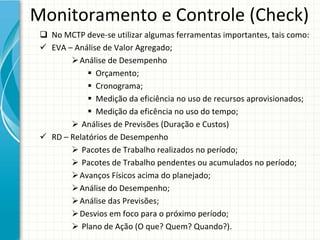 Monitoramento e Controle (Check)
  No MCTP deve‐se utilizar algumas ferramentas importantes, tais como:
  EVA – Análise de Valor Agregado;
         Análise de Desempenho
              Orçamento;
              Cronograma;
              Medição da eficiência no uso de recursos aprovisionados;
              Medição da eficência no uso do tempo;
         Análises de Previsões (Duração e Custos)
  RD – Relatórios de Desempenho
         Pacotes de Trabalho realizados no período;
         Pacotes de Trabalho pendentes ou acumulados no período;
         Avanços Físicos acima do planejado;
         Análise do Desempenho;
         Análise das Previsões;
         Desvios em foco para o próximo período;
         Plano de Ação (O que? Quem? Quando?).
 