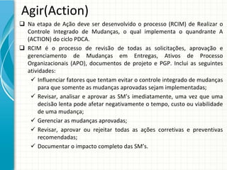Agir(Action)
 Na  etapa  de  Ação  deve  ser  desenvolvido  o  processo  (RCIM)  de  Realizar  o 
  Controle  Integrado  de  Mudanças,  o  qual  implementa  o  quandrante A 
  (ACTION) do ciclo PDCA. 
 RCIM  é o  processo  de  revisão  de  todas  as  solicitações,  aprovação  e 
  gerenciamento  de  Mudanças  em  Entregas,  Ativos  de  Processo 
  Organizacionais  (APO),  documentos  de  projeto  e  PGP.  Inclui  as  seguintes 
  atividades:
    Influenciar fatores que tentam evitar o controle integrado de mudanças 
      para que somente as mudanças aprovadas sejam implementadas;
    Revisar,  analisar e  aprovar as  SM’s imediatamente,  uma vez que uma
      decisão lenta pode afetar negativamente o tempo, custo ou viabilidade
      de uma mudança;
    Gerenciar as mudanças aprovadas;
    Revisar,  aprovar ou rejeitar todas as  ações corretivas e  preventivas
      recomendadas;
    Documentar o impacto completo das SM’s.
 