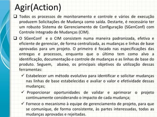 Agir(Action)
 Todos  os  processos  de  monitoramento  e  controle  e  vários  de  execução 
  produzem  Solicitações  de  Mudança  como  saída.  Destarte,  é necessário  ter 
  um  robusto  Sistema  de  Gerenciamento  de  Configuração  (SGenConf)  com 
  Controle Integrado de Mudanças (CIM). 
 O  SGenConf e  o  CIM  consistem  numa  maneira  padronizada,  efetiva  e 
  eficiente de gerenciar, de forma centralizada, as mudanças e linhas de base 
  aprovadas  para  um  projeto.  O  primeiro  é focado  nas  especificações  das 
  entregas  e  processos,  enquanto  que  o  último  tem  como  alvo  a 
  identificação, documentação e controle de mudanças e as linhas de base do 
  produto.  Seguem,    abaixo,  os  principais  objetivos  da  utilização  dessas 
  ferramentas:
    Estabelecer  um  método  evolutivo  para  identificar  e  solicitar  mudanças 
      nas  linhas  de  base  estabelecidas  e  avaliar  o  valor  e  efetividade dessas 
      mudanças;
    Proporcionar oportunidades de  validar e  aprimorar o  projeto
      continuamente considerando o impacto de cada mudança;
    Fornece o mecanismo à equipe de gerenciamento de projeto, para que
      se  comunique,  de  forma  consistente,  às partes interessadas,  todas as 
      mudanças aprovadas e rejeitadas. 
 