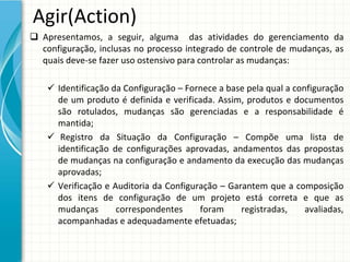 Agir(Action)
 Apresentamos,  a  seguir,  alguma    das  atividades  do  gerenciamento  da 
  configuração,  inclusas  no  processo  integrado  de  controle  de  mudanças,  as 
  quais deve‐se fazer uso ostensivo para controlar as mudanças:

     Identificação da Configuração – Fornece a base pela qual a configuração 
      de  um  produto  é definida  e  verificada.  Assim,  produtos  e  documentos 
      são  rotulados,  mudanças  são  gerenciadas  e  a  responsabilidade  é
      mantida;
     Registro da Situação da Configuração – Compõe uma lista de 
      identificação de  configurações aprovadas,  andamentos das  propostas
      de mudanças na configuração e andamento da execução das mudanças
      aprovadas;
     Verificação e  Auditoria  da Configuração – Garantem que a  composição
      dos  itens de  configuração de  um  projeto está correta e  que as 
      mudanças        correspondentes        foram      registradas,      avaliadas, 
      acompanhadas e adequadamente efetuadas;
 