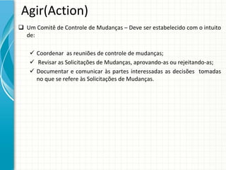 Agir(Action)
 Um Comitê de Controle de Mudanças – Deve ser estabelecido com o intuito 
  de:

     Coordenar  as reuniões de controle de mudanças;
     Revisar as Solicitações de Mudanças, aprovando‐as ou rejeitando‐as;
     Documentar e  comunicar às partes interessadas as  decisões tomadas
      no que se refere às Solicitações de Mudanças.
 